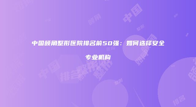 中国颌角整形医院排名前50强：如何选择安全专业机构