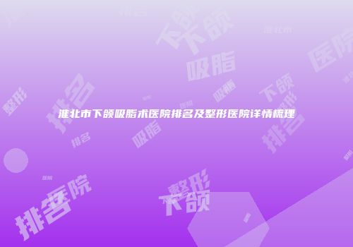 淮北市下颌吸脂术医院排名及整形医院详情梳理