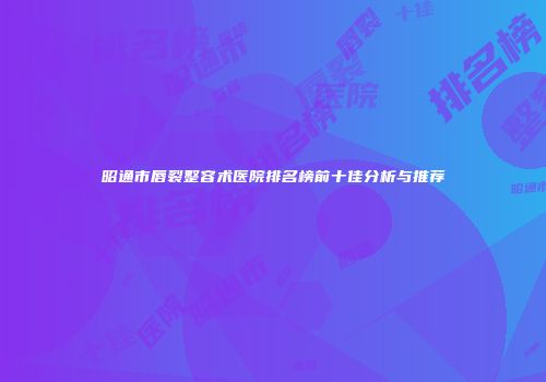 昭通市唇裂整容术医院排名榜前十佳分析与推荐