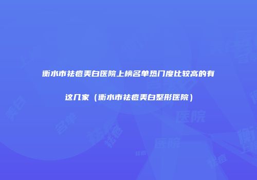 衡水市祛痘美白医院上榜名单热门度比较高的有这几家（衡水市祛痘美白整形医院）