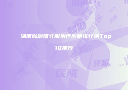 湖南省翻瓣牙龈治疗医院排行榜Top10推荐