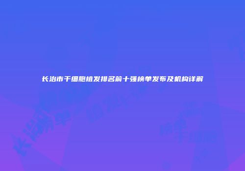 长治市干细胞植发排名前十强榜单发布及机构详解