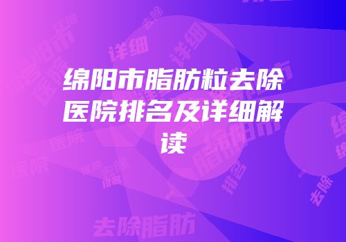 绵阳市脂肪粒去除医院排名及详细解读