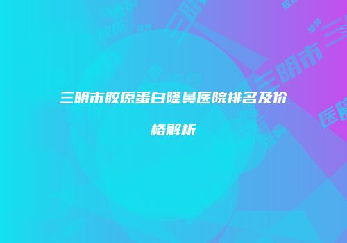 三明市胶原蛋白隆鼻医院排名及价格解析