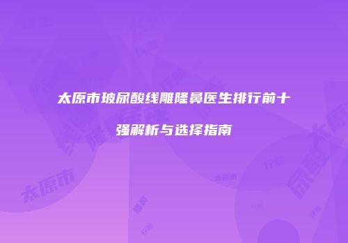 太原市玻尿酸线雕隆鼻医生排行前十强解析与选择指南