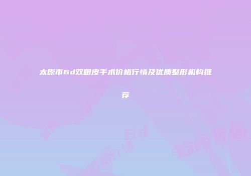 太原市6d双眼皮手术价格行情及优质整形机构推荐