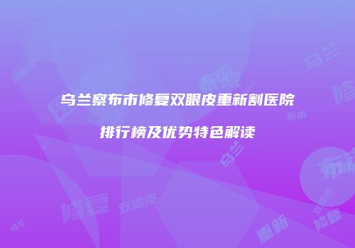 乌兰察布市修复双眼皮重新割医院排行榜及优势特色解读