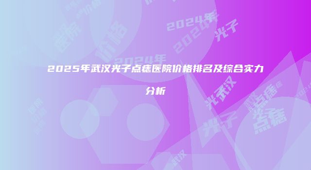 2025年武汉光子点痣医院价格排名及综合实力分析