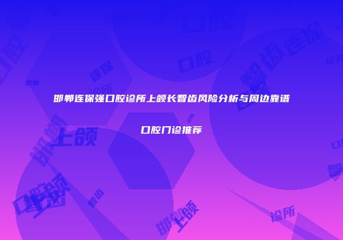 邯郸连保强口腔诊所上颌长智齿风险分析与周边靠谱口腔门诊推荐