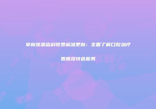 阜新张震齿科收费标准更新：全面了解口腔治疗费用及特色服务