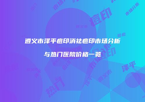遵义市泽平痘印消祛痘印市场分析与热门医院价格一览