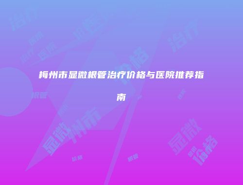 梅州市显微根管治疗价格与医院推荐指南