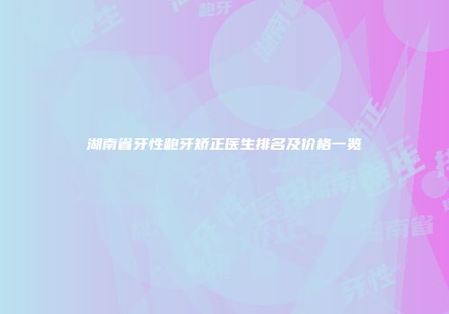 湖南省牙性龅牙矫正医生排名及价格一览