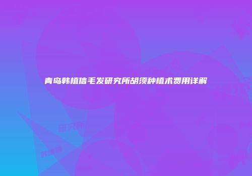 青岛韩植信毛发研究所胡须种植术费用详解