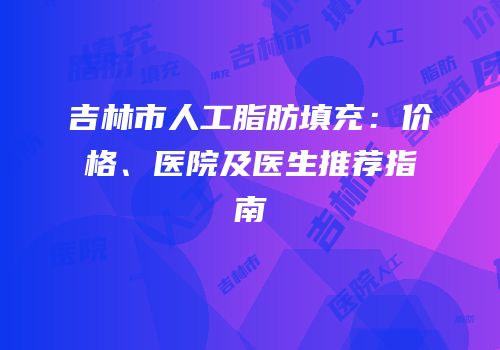 吉林市人工脂肪填充：价格、医院及医生推荐指南