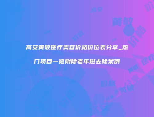 高安黄敏医疗美容价格价位表分享_热门项目一览附除老年斑去除案例