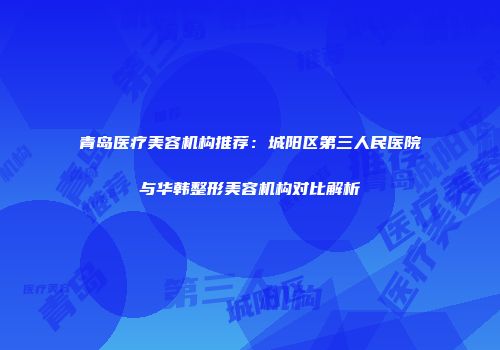 青岛医疗美容机构推荐：城阳区第三人民医院与华韩整形美容机构对比解析