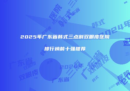 2025年广东省韩式三点割双眼皮医院排行榜前十强推荐