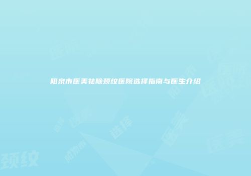 阳泉市医美祛除颈纹医院选择指南与医生介绍