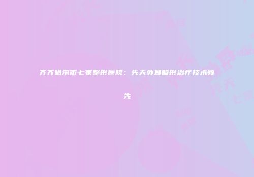 齐齐哈尔市七家整形医院：先天外耳畸形治疗技术领先