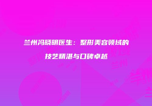 兰州冯晓明医生：整形美容领域的技艺精湛与口碑卓越