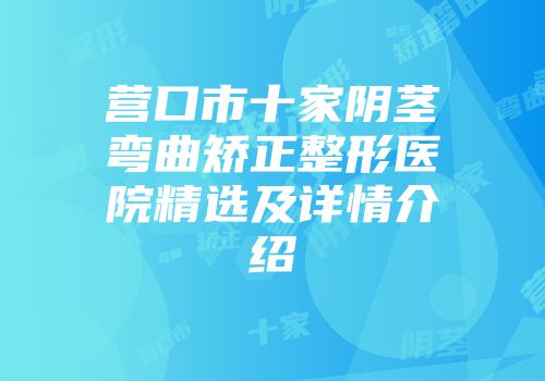 营口市十家阴茎弯曲矫正整形医院精选及详情介绍