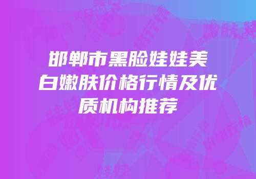邯郸市黑脸娃娃美白嫩肤价格行情及优质机构推荐