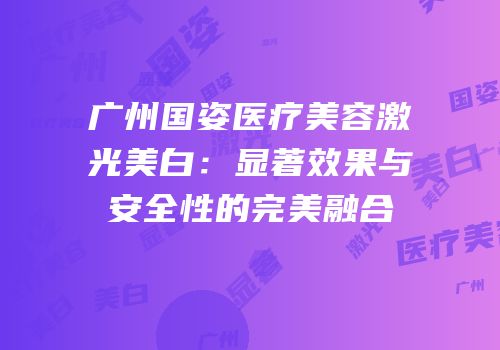 广州国姿医疗美容激光美白：显著效果与安全性的完美融合