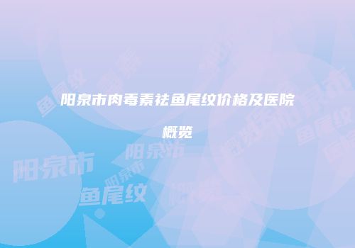 阳泉市肉毒素祛鱼尾纹价格及医院概览