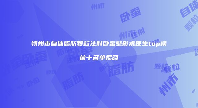 朔州市自体脂肪颗粒注射卧蚕整形术医生top榜前十名单揭晓