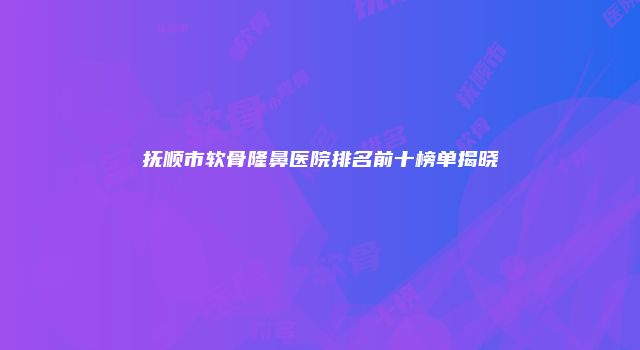 抚顺市软骨隆鼻医院排名前十榜单揭晓