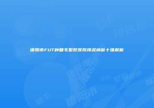 德阳市FUT种睫毛整形医院排名榜前十强解析