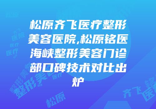 松原齐飞医疗整形美容医院,松原铭医海峡整形美容门诊部口碑技术对比出炉