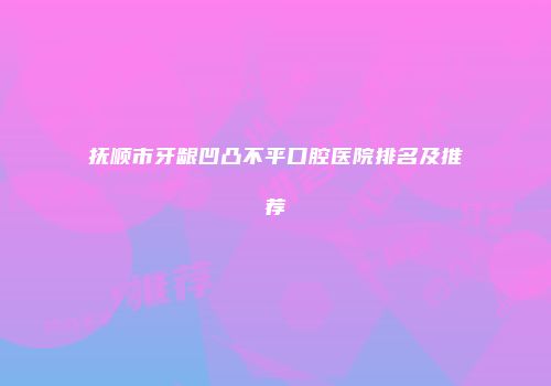 抚顺市牙龈凹凸不平口腔医院排名及推荐