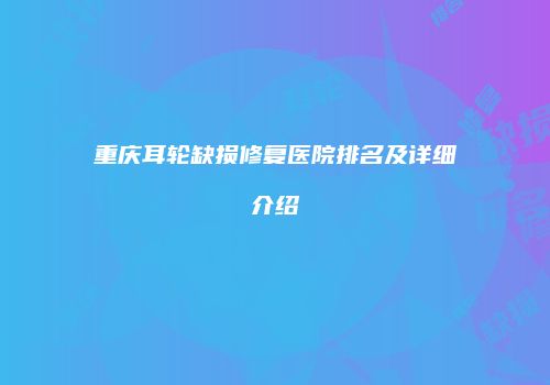 重庆耳轮缺损修复医院排名及详细介绍