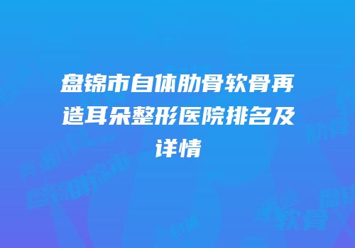 盘锦市自体肋骨软骨再造耳朵整形医院排名及详情