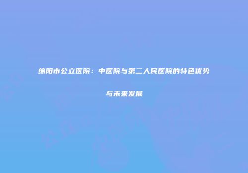 绵阳市公立医院：中医院与第二人民医院的特色优势与未来发展
