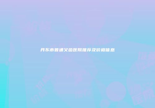 丹东市普通义齿医院推荐及价格信息