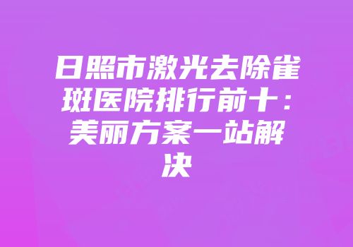 日照市激光去除雀斑医院排行前十：美丽方案一站解决