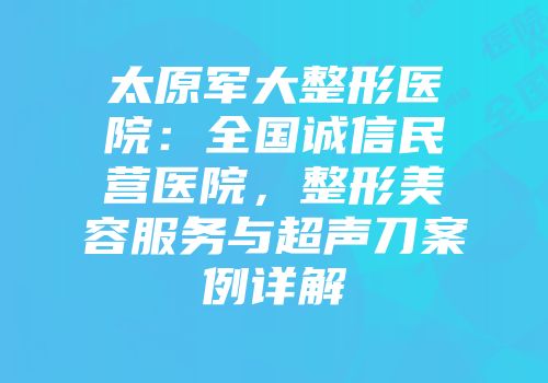 太原军大整形医院：全国诚信民营医院，整形美容服务与超声刀案例详解