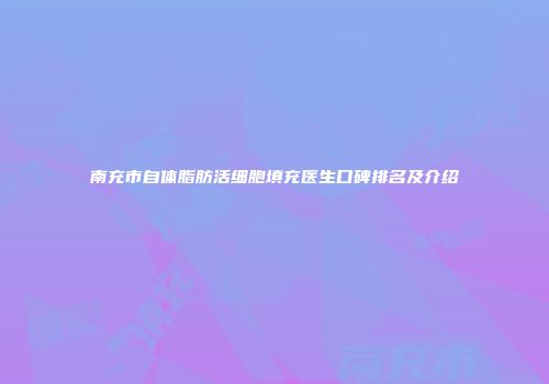 南充市自体脂肪活细胞填充医生口碑排名及介绍