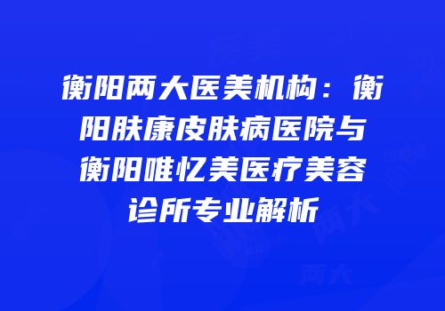 衡阳两大医美机构：衡阳肤康皮肤病医院与衡阳唯忆美医疗美容诊所专业解析