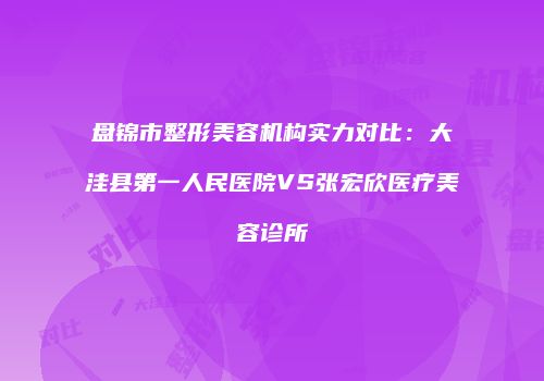 盘锦市整形美容机构实力对比：大洼县第一人民医院VS张宏欣医疗美容诊所