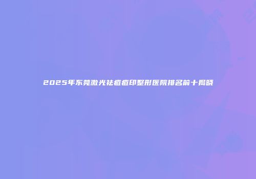 2025年东莞激光祛痘痘印整形医院排名前十揭晓