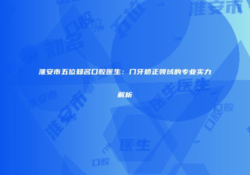 淮安市五位知名口腔医生：门牙矫正领域的专业实力解析