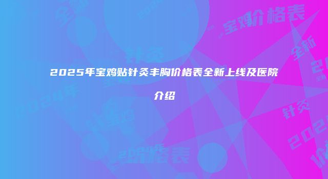 2025年宝鸡贴针灸丰胸价格表全新上线及医院介绍