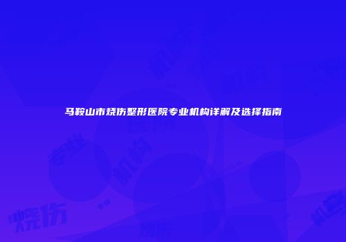 马鞍山市烧伤整形医院专业机构详解及选择指南