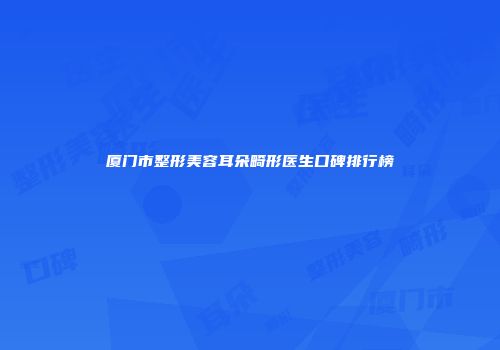 厦门市整形美容耳朵畸形医生口碑排行榜