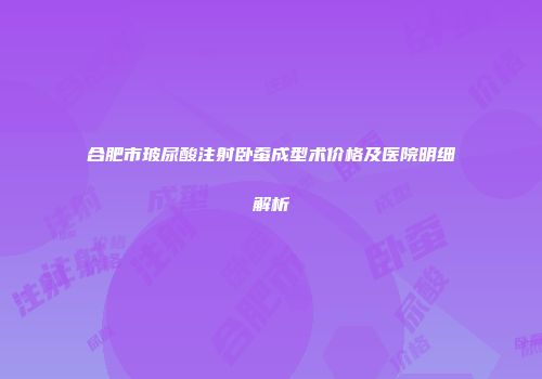 合肥市玻尿酸注射卧蚕成型术价格及医院明细解析