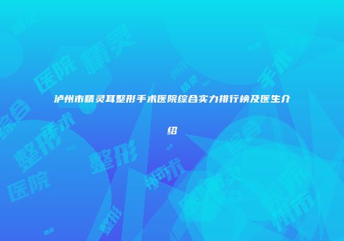 泸州市精灵耳整形手术医院综合实力排行榜及医生介绍